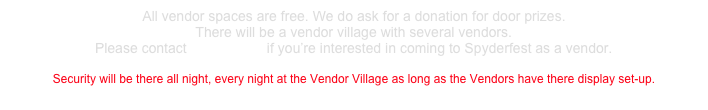 All vendor spaces are free. We do ask for a donation for door prizes. 
There will be a vendor village with several vendors. Please contact BumbleBee if you’re interested in coming to Spyderfest as a vendor. 
Security will be there all night, every night at the Vendor Village as long as the Vendors have there display set-up.
